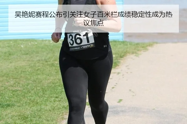 吴艳妮赛程公布引关注女子百米栏成绩稳定性成为热议焦点